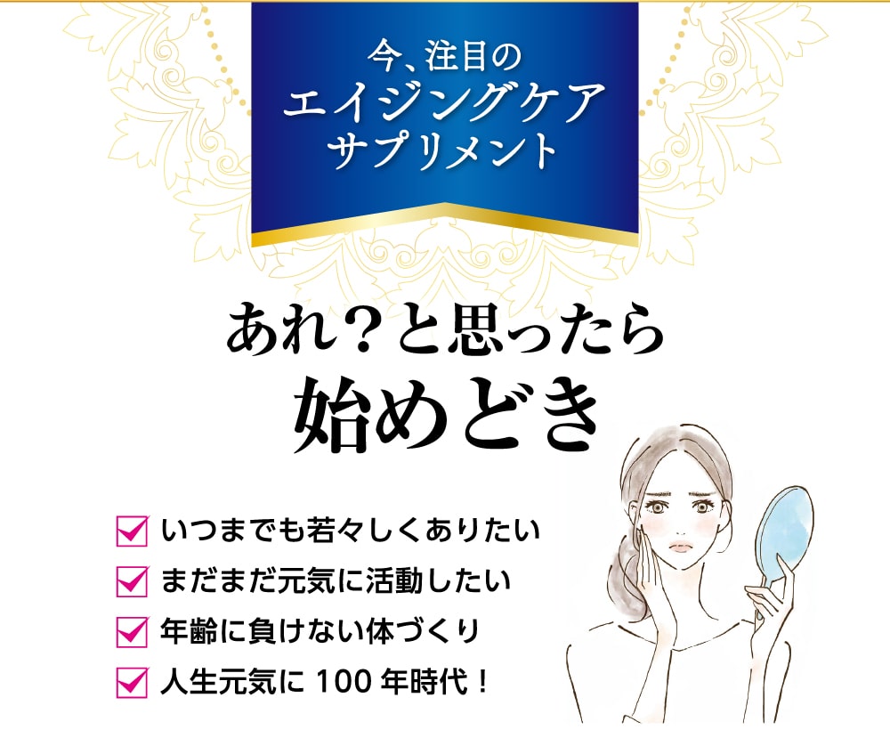 「今、注目のエイジングケアサプリメント」あれ？と思ったら始めどき！いつまでも若々しくありたい方、まだまだ元気に活動したい方、年齢に負けない体づくりをしたい方、人生元気に100年時代を生きたい方へおすすめです。